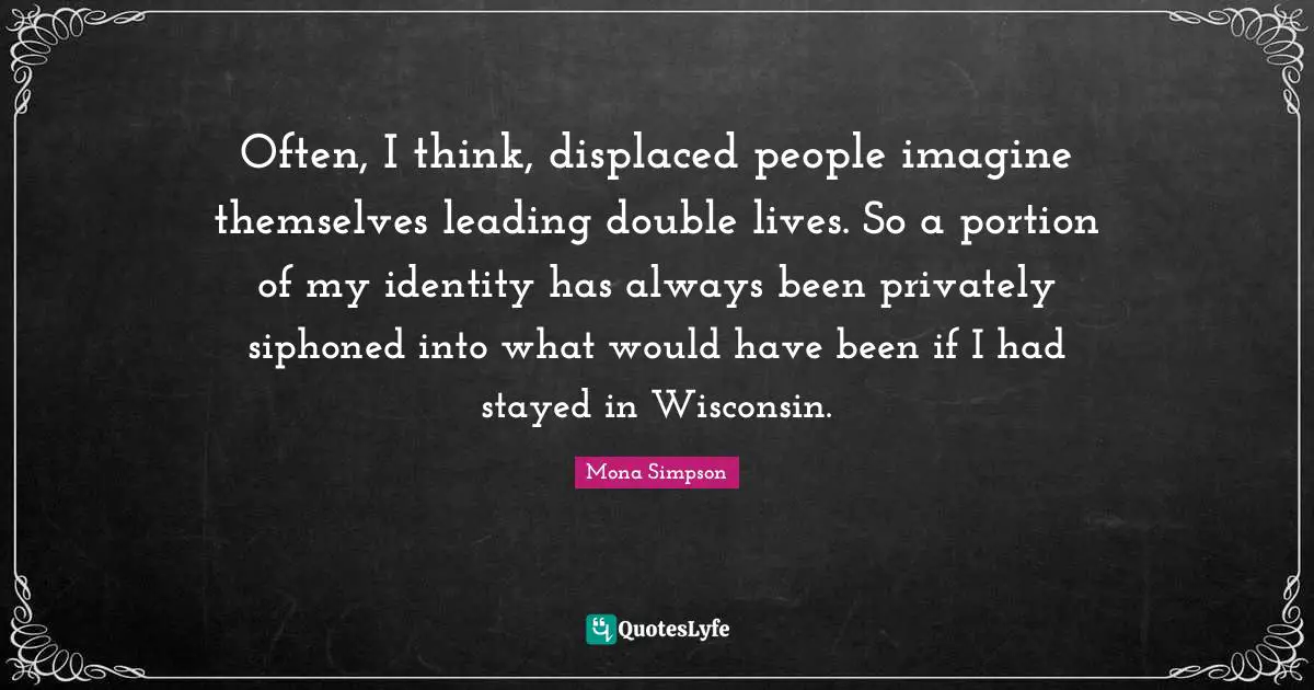 Often, I think, displaced people imagine themselves leading double lives. So a portion of my identity has always been privately siphoned into what would have been if I had stayed in Wisconsin.