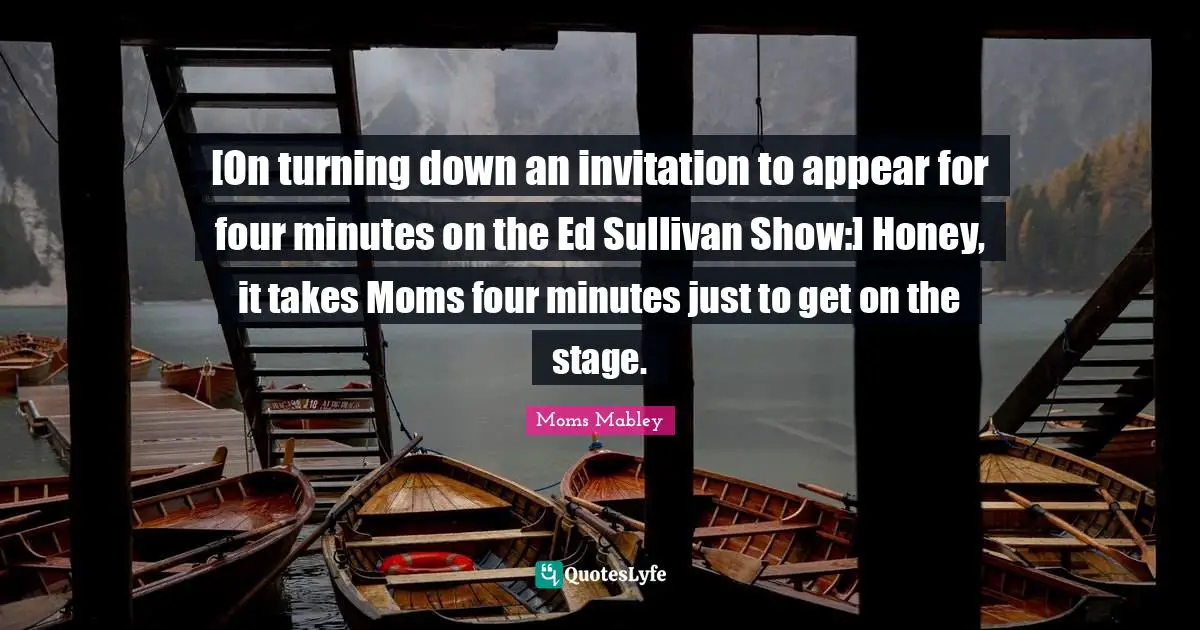 [On turning down an invitation to appear for four minutes on the Ed Sullivan Show:] Honey, it takes Moms four minutes just to get on the stage.