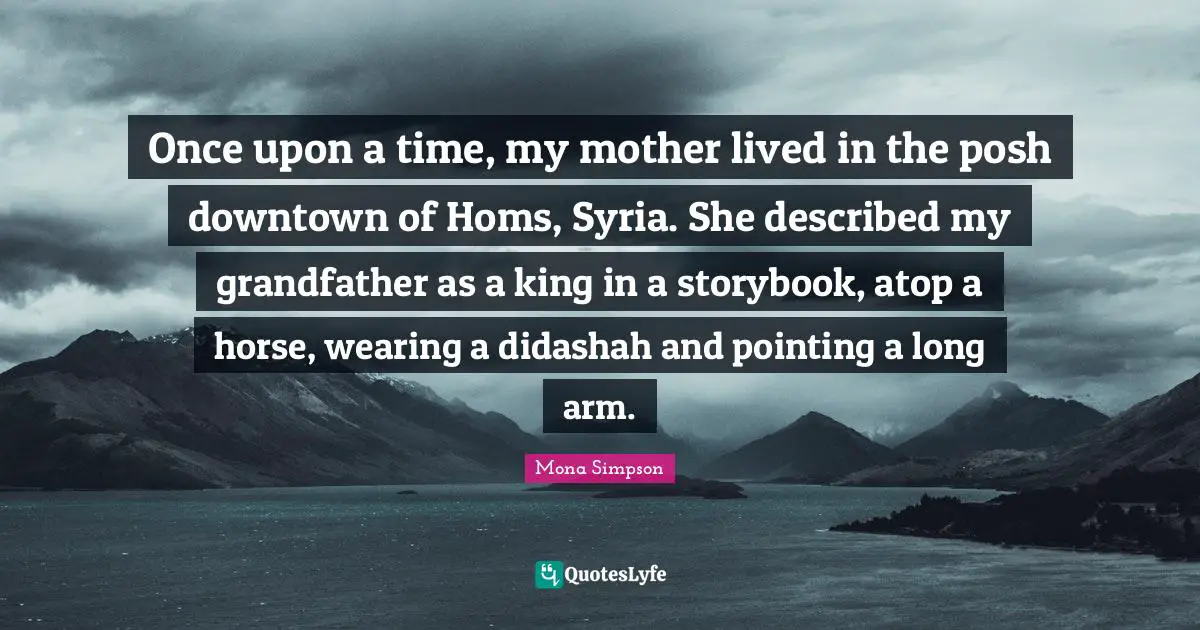 Once upon a time, my mother lived in the posh downtown of Homs, Syria. She described my grandfather as a king in a storybook, atop a horse, wearing a didashah and pointing a long arm.