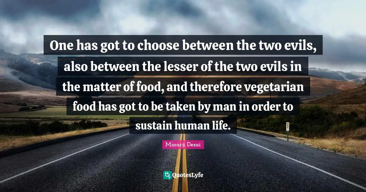 One has got to choose between the two evils, also between the lesser of the two evils in the matter of food, and therefore vegetarian food has got to be taken by man in order to sustain human life.