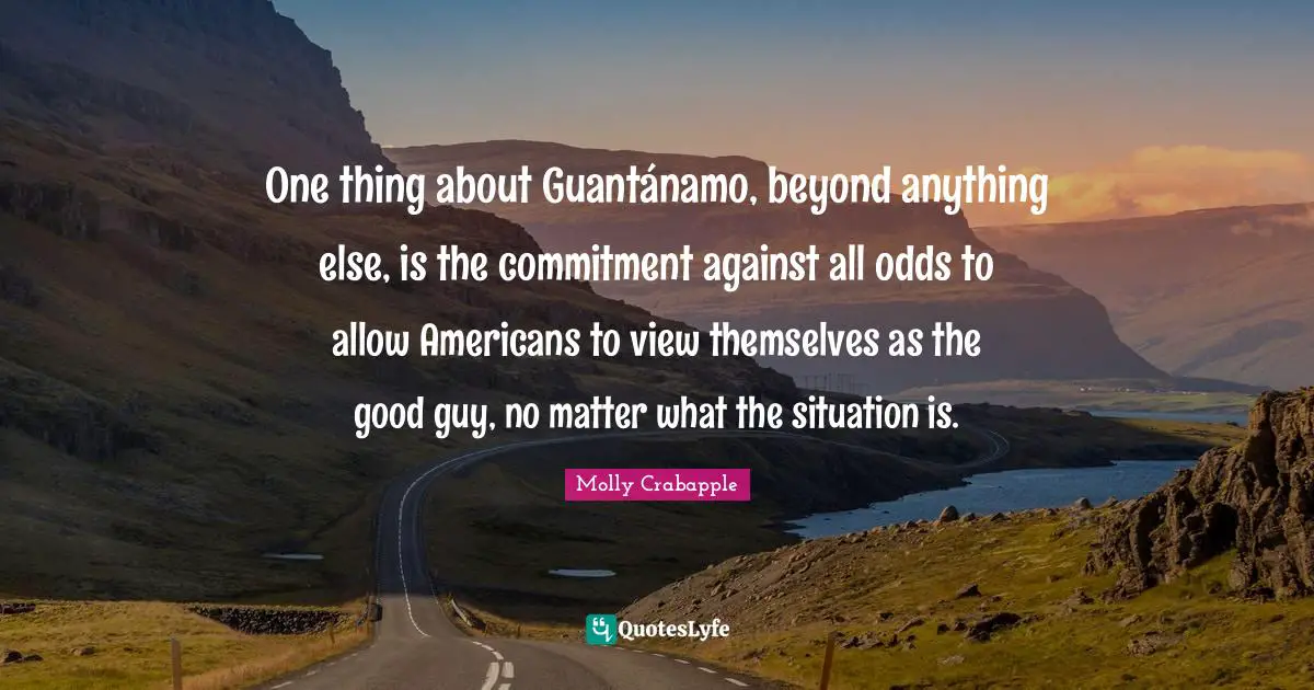 One thing about Guantánamo, beyond anything else, is the commitment against all odds to allow Americans to view themselves as the good guy, no matter what the situation is.
