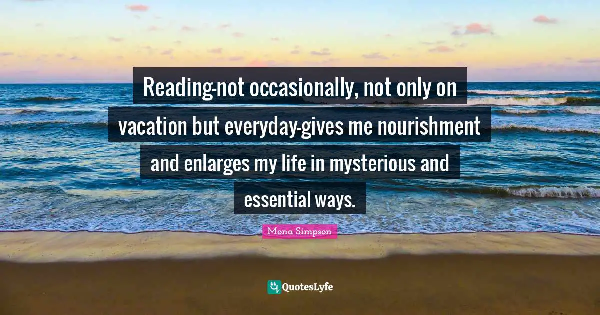 Reading-not occasionally, not only on vacation but everyday-gives me nourishment and enlarges my life in mysterious and essential ways.