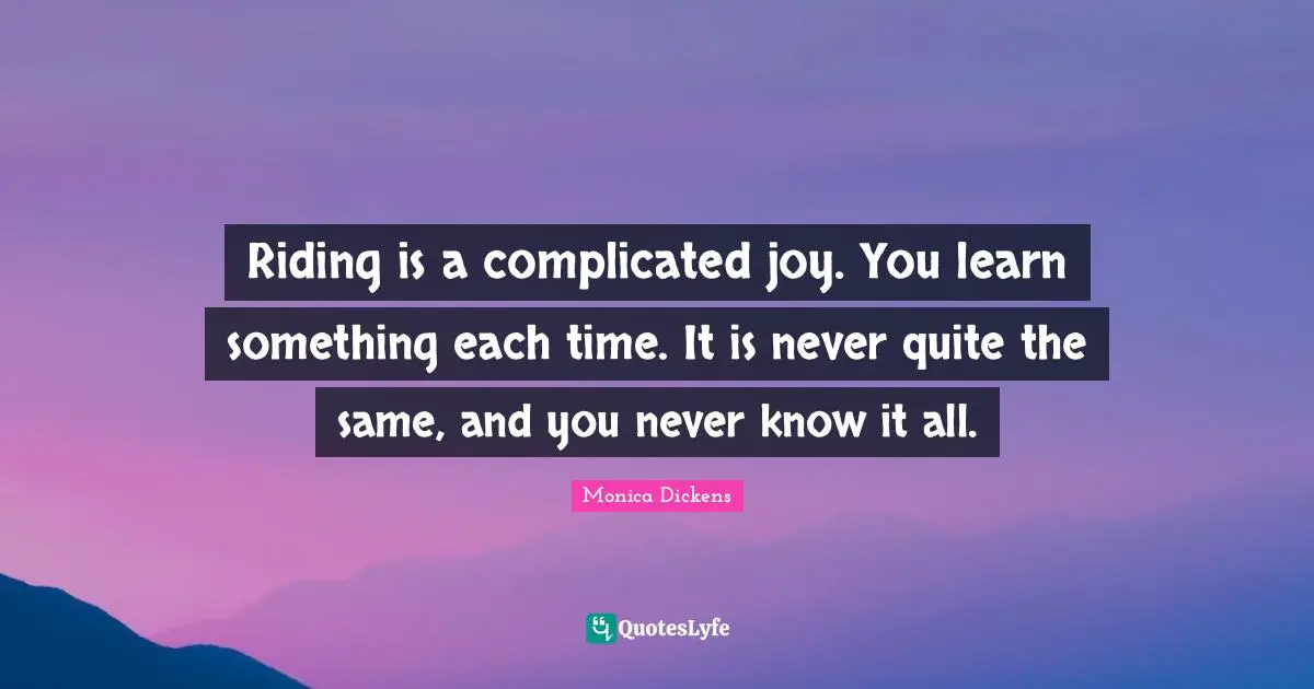 Riding is a complicated joy. You learn something each time. It is never quite the same, and you never know it all.
