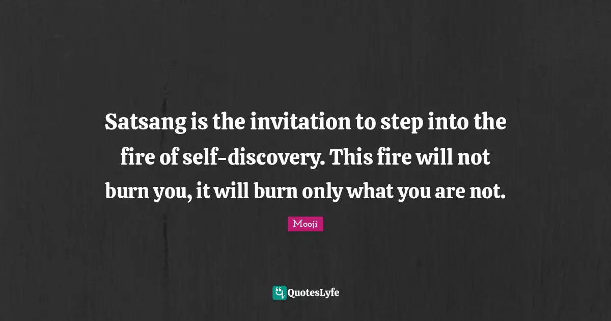 Satsang is the invitation to step into the fire of self-discovery. This fire will not burn you, it will burn only what you are not.