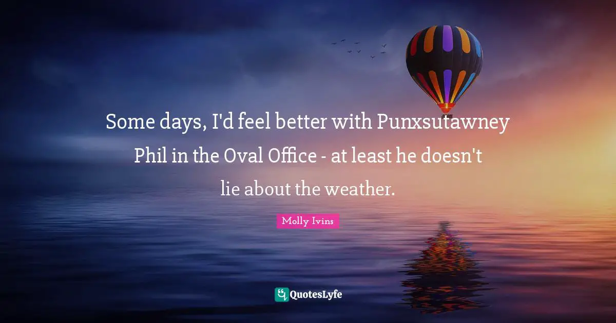 Some days, I'd feel better with Punxsutawney Phil in the Oval Office - at least he doesn't lie about the weather.