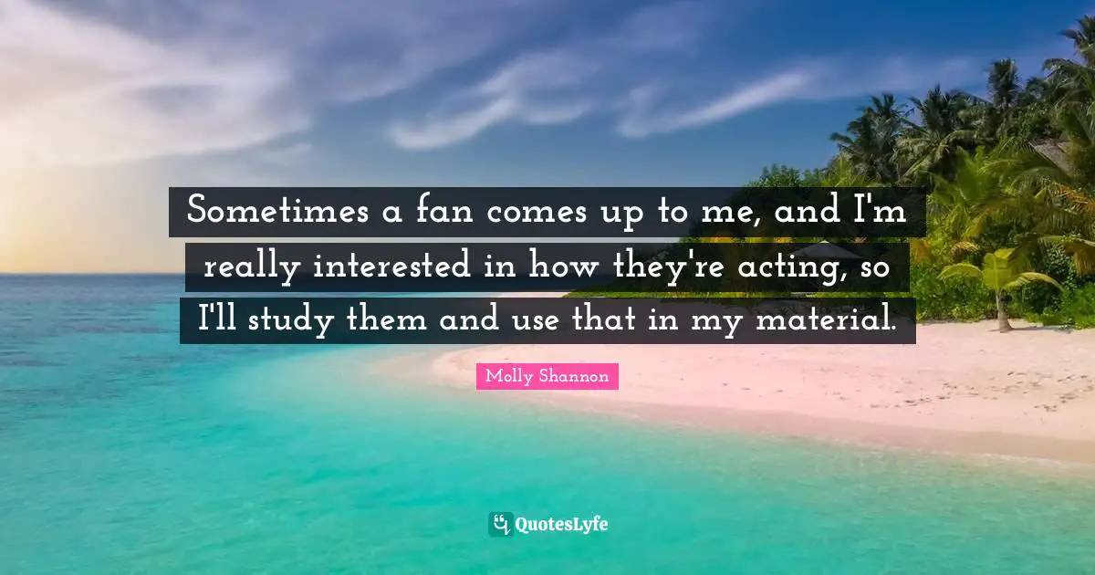 Sometimes a fan comes up to me, and I'm really interested in how they're acting, so I'll study them and use that in my material.