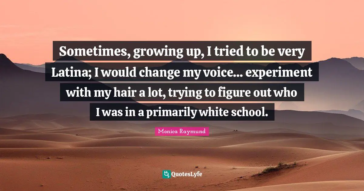 Sometimes, growing up, I tried to be very Latina; I would change my voice... experiment with my hair a lot, trying to figure out who I was in a primarily white school.