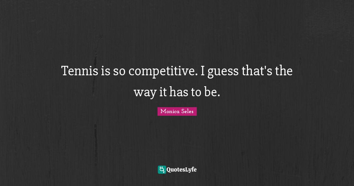 Tennis is so competitive. I guess that's the way it has to be.