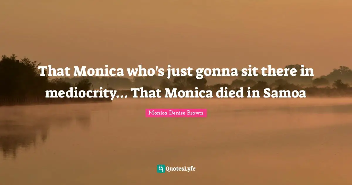 That Monica who's just gonna sit there in mediocrity... That Monica died in Samoa