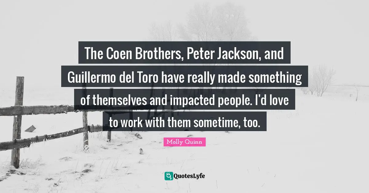 The Coen Brothers, Peter Jackson, and Guillermo del Toro have really made something of themselves and impacted people. I'd love to work with them sometime, too.