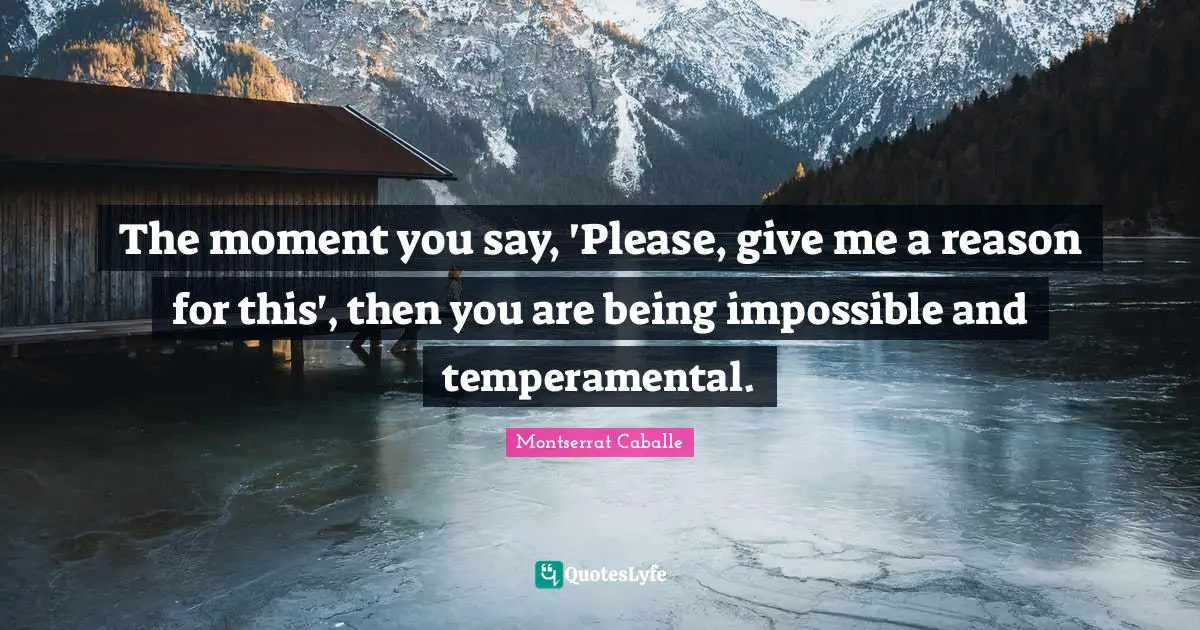 The moment you say, 'Please, give me a reason for this', then you are being impossible and temperamental.