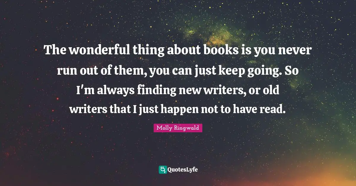 The wonderful thing about books is you never run out of them, you can just keep going. So I'm always finding new writers, or old writers that I just happen not to have read.