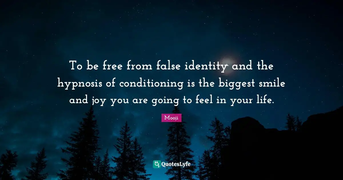 To be free from false identity and the hypnosis of conditioning is the biggest smile and joy you are going to feel in your life.