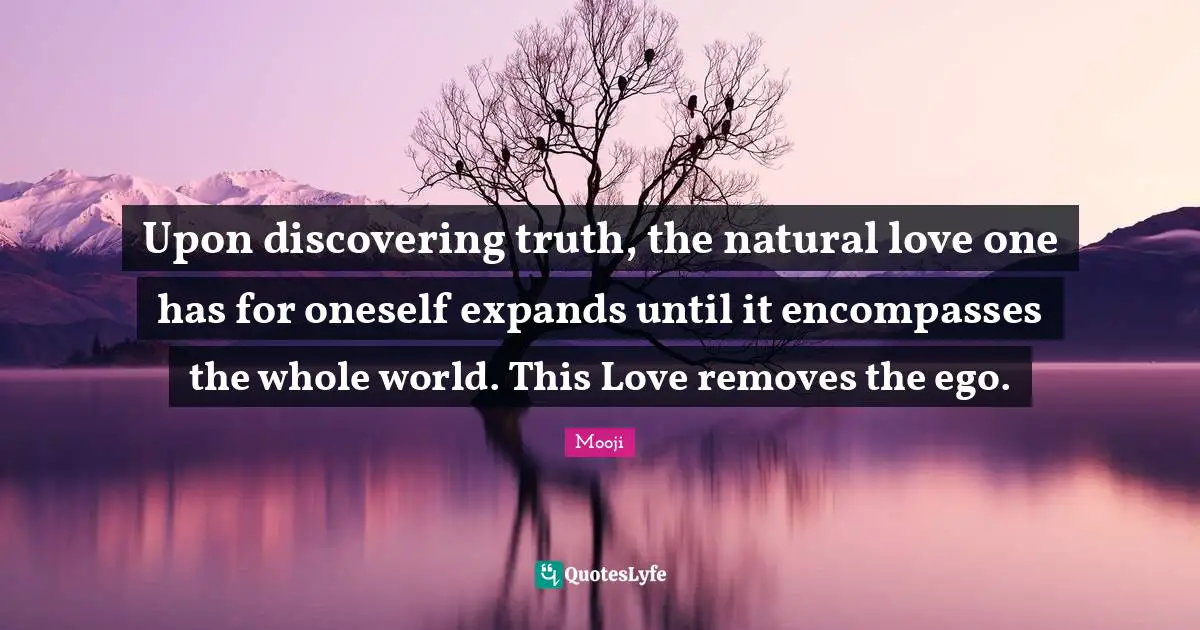 Upon discovering truth, the natural love one has for oneself expands until it encompasses the whole world. This Love removes the ego.