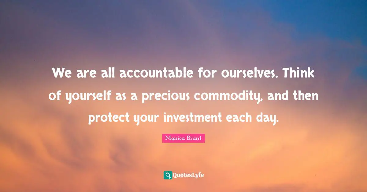 We are all accountable for ourselves. Think of yourself as a precious commodity, and then protect your investment each day.
