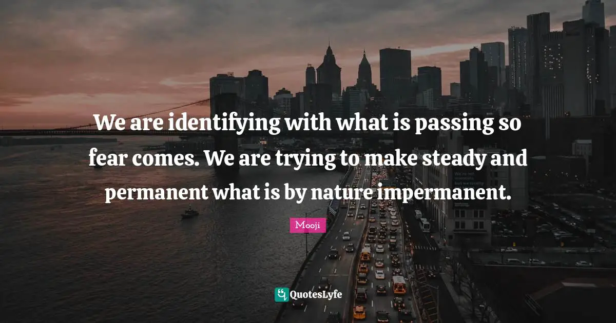 We are identifying with what is passing so fear comes. We are trying to make steady and permanent what is by nature impermanent.