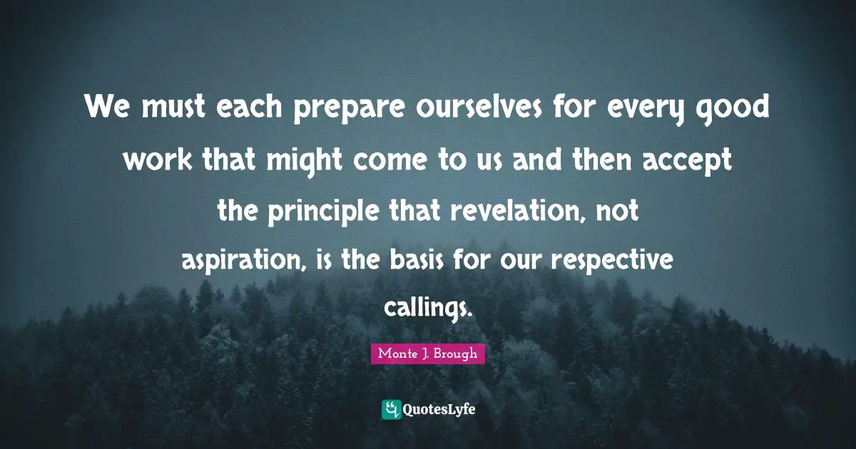 We must each prepare ourselves for every good work that might come to us and then accept the principle that revelation, not aspiration, is the basis for our respective callings.