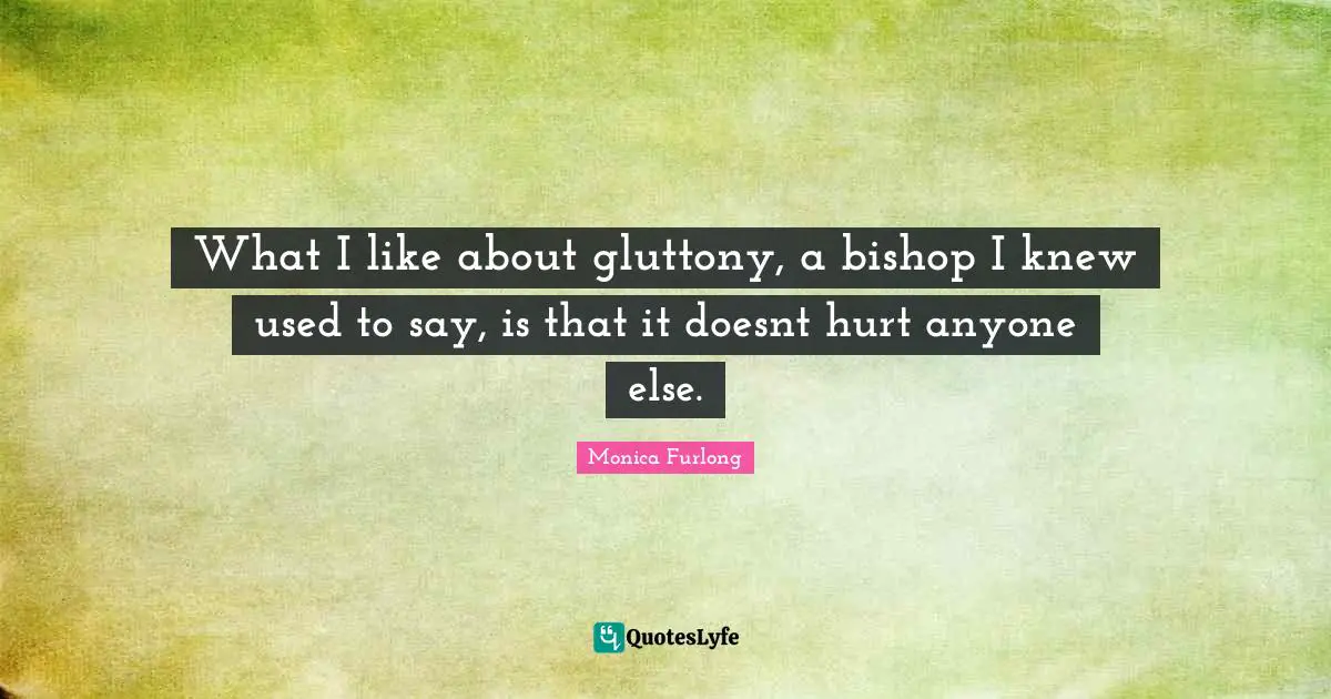 What I like about gluttony, a bishop I knew used to say, is that it doesnt hurt anyone else.