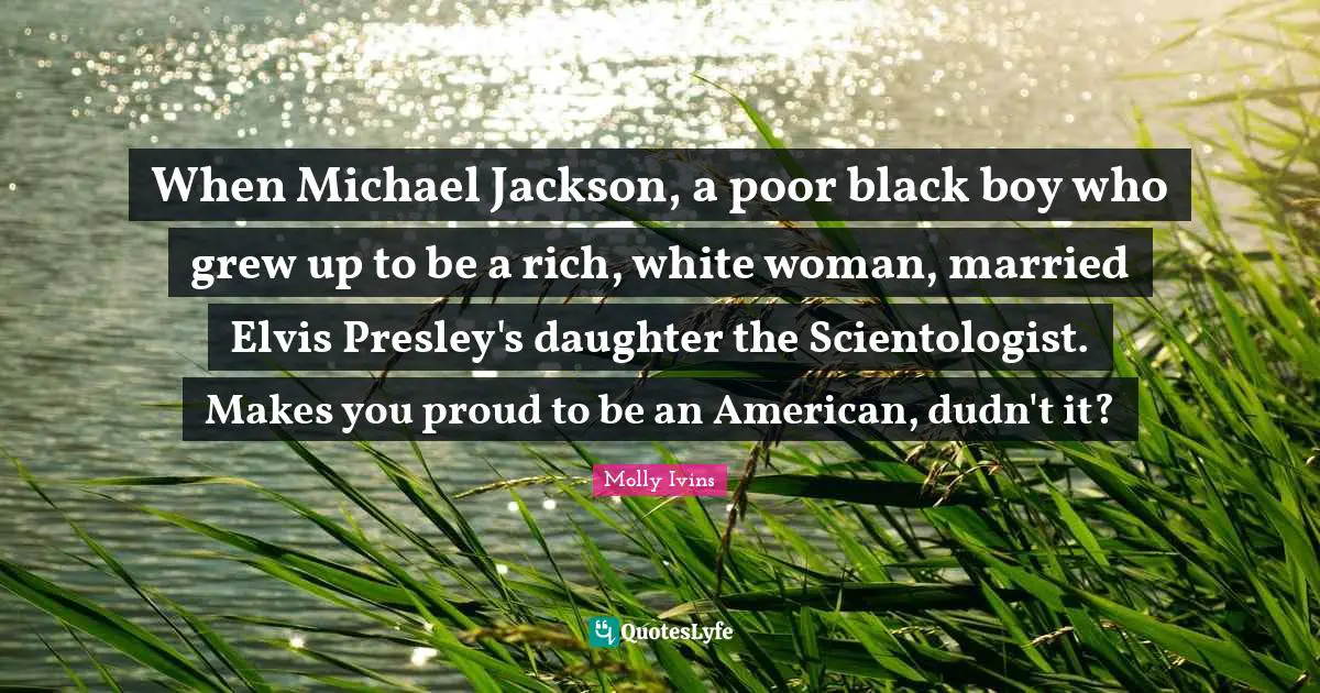 When Michael Jackson, a poor black boy who grew up to be a rich, white woman, married Elvis Presley's daughter the Scientologist. Makes you proud to be an American, dudn't it?