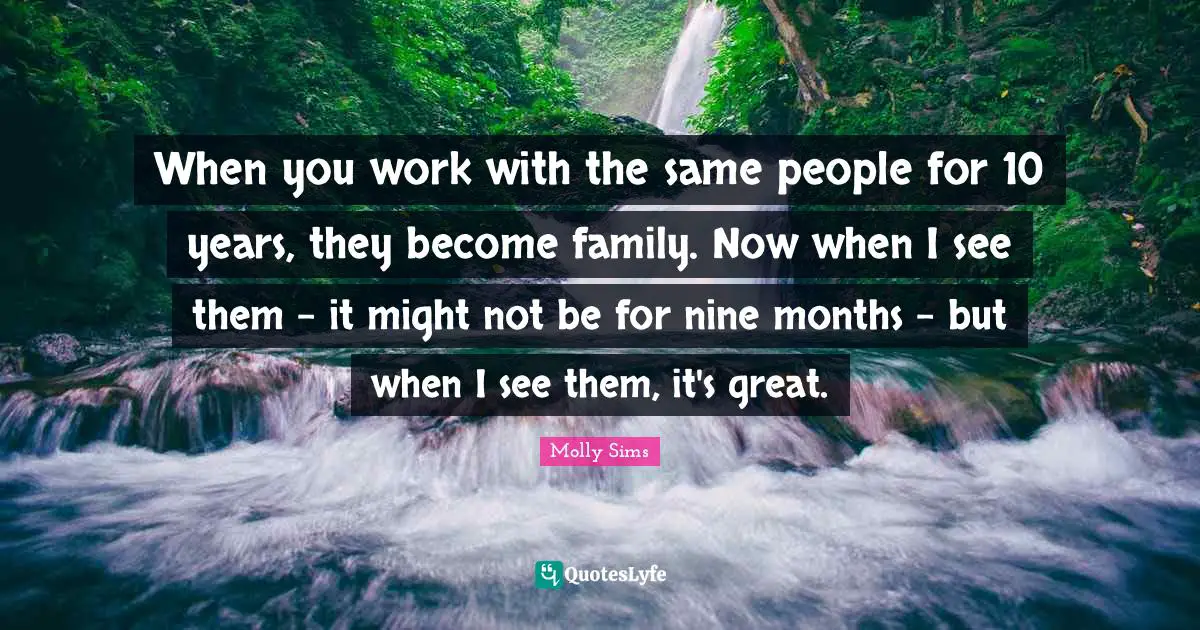 When you work with the same people for 10 years, they become family. Now when I see them - it might not be for nine months - but when I see them, it's great.