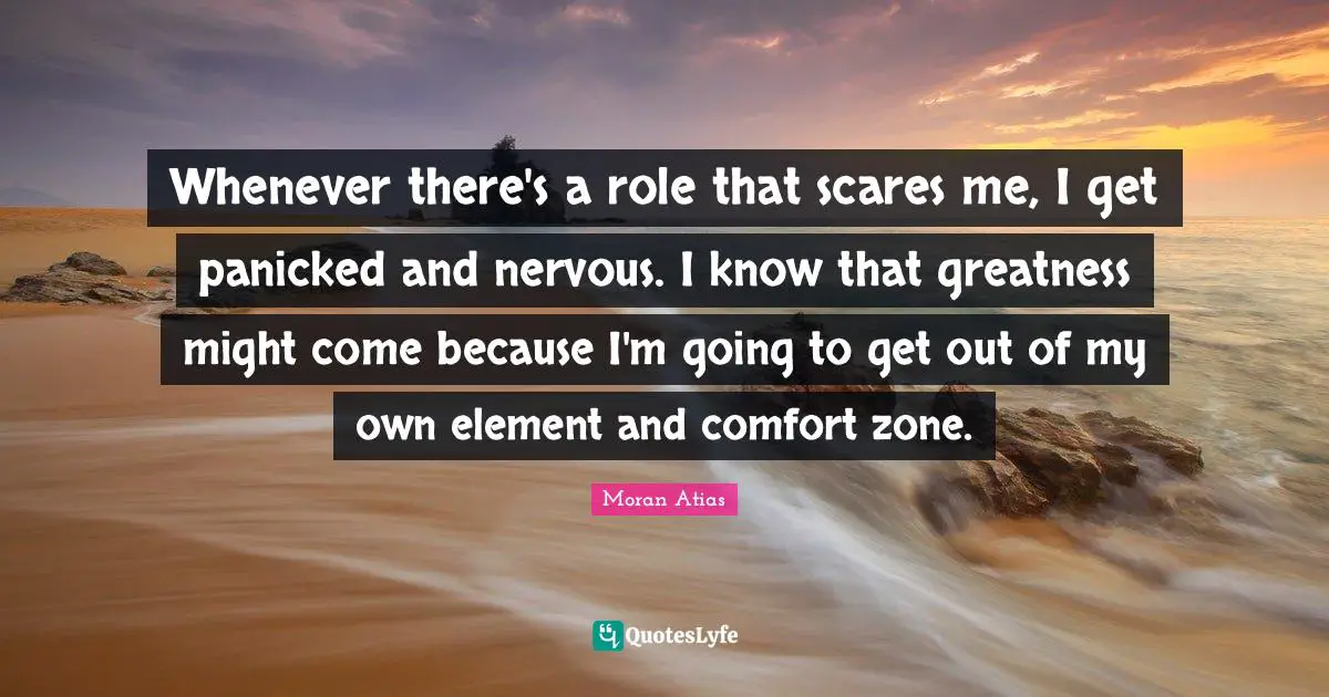 Whenever there's a role that scares me, I get panicked and nervous. I know that greatness might come because I'm going to get out of my own element and comfort zone.