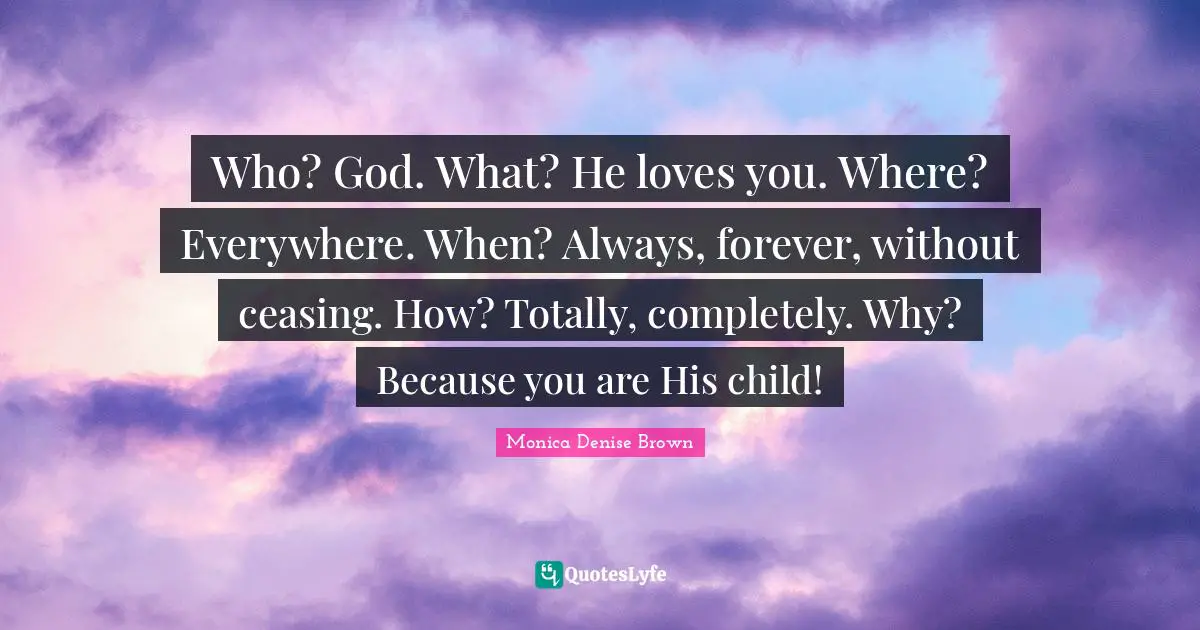 Who? God. What? He loves you. Where? Everywhere. When? Always, forever, without ceasing. How? Totally, completely. Why? Because you are His child!