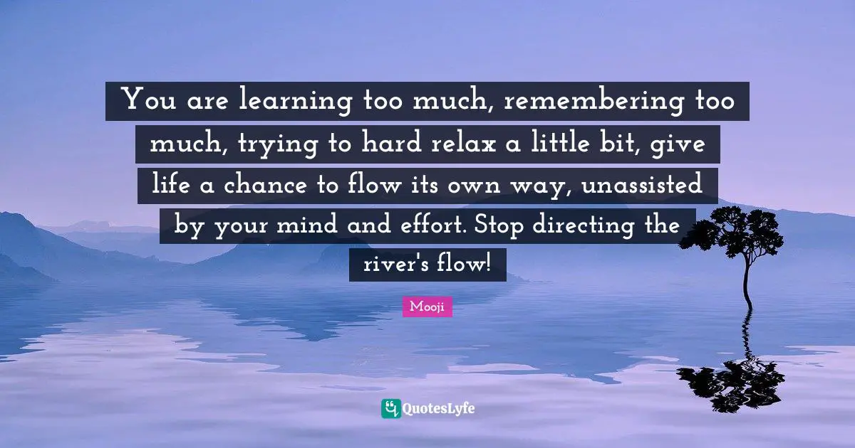 Mooji Quotes: You are learning too much, remembering too much, trying to hard relax a little bit, give life a chance to flow its own way, unassisted by your mind and effort. Stop directing the river's flow!