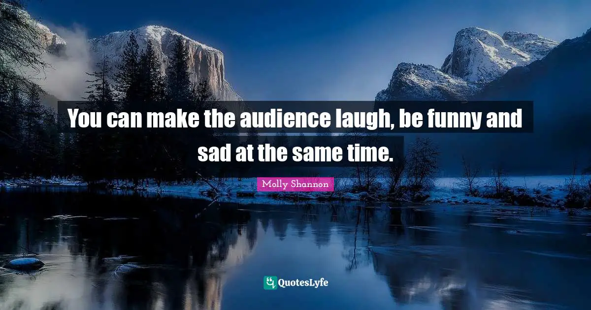 You can make the audience laugh, be funny and sad at the same time.