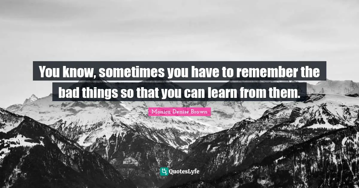 You know, sometimes you have to remember the bad things so that you can learn from them.