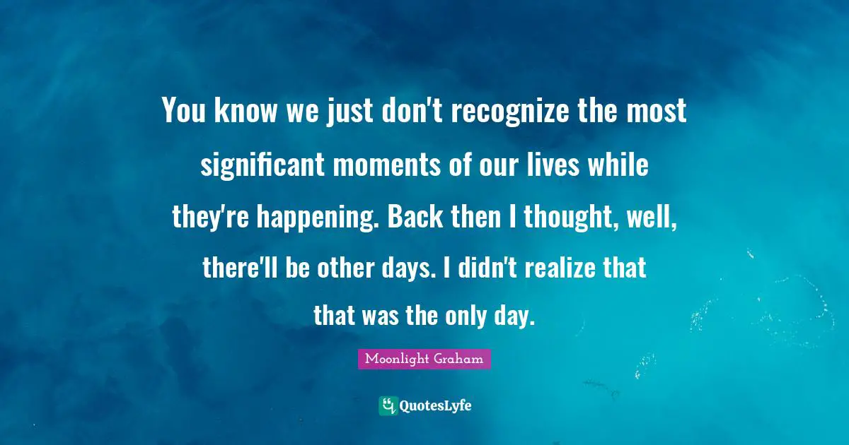 You know we just don't recognize the most significant moments of our lives while they're happening. Back then I thought, well, there'll be other days. I didn't realize that that was the only day.