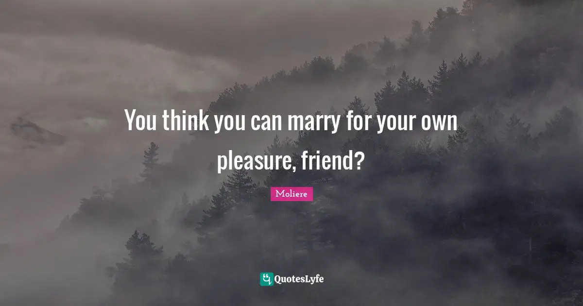 You think you can marry for your own pleasure, friend?