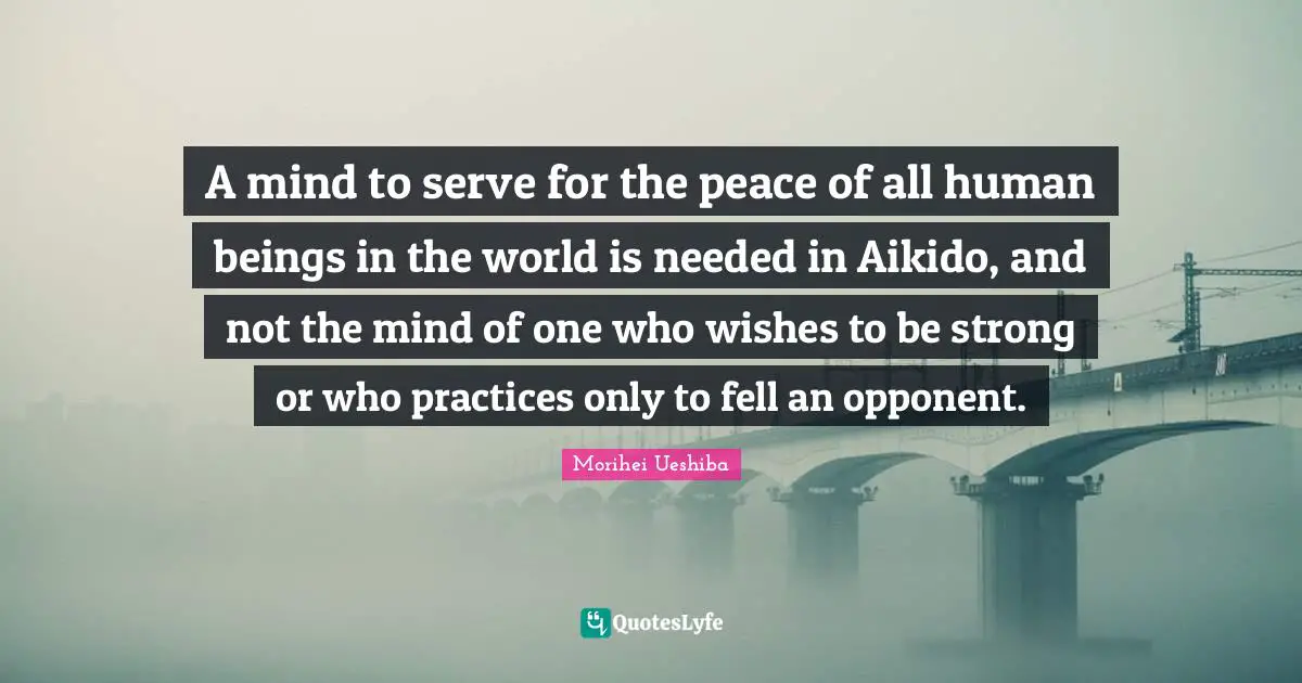 A mind to serve for the peace of all human beings in the world is needed in Aikido, and not the mind of one who wishes to be strong or who practices only to fell an opponent.