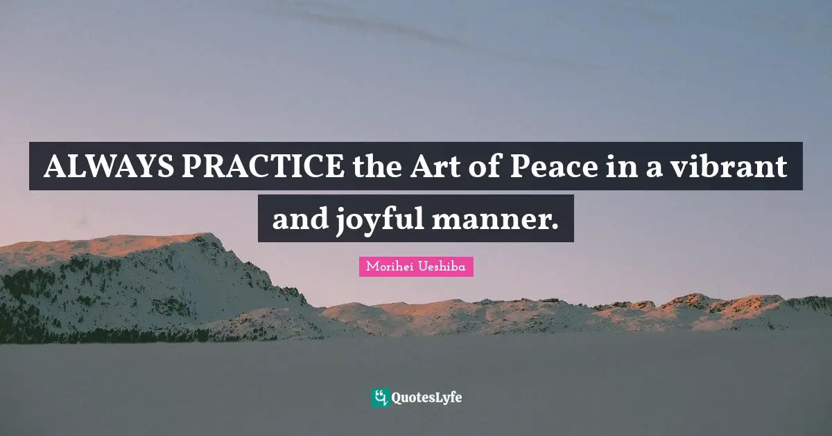 ALWAYS PRACTICE the Art of Peace in a vibrant and joyful manner.