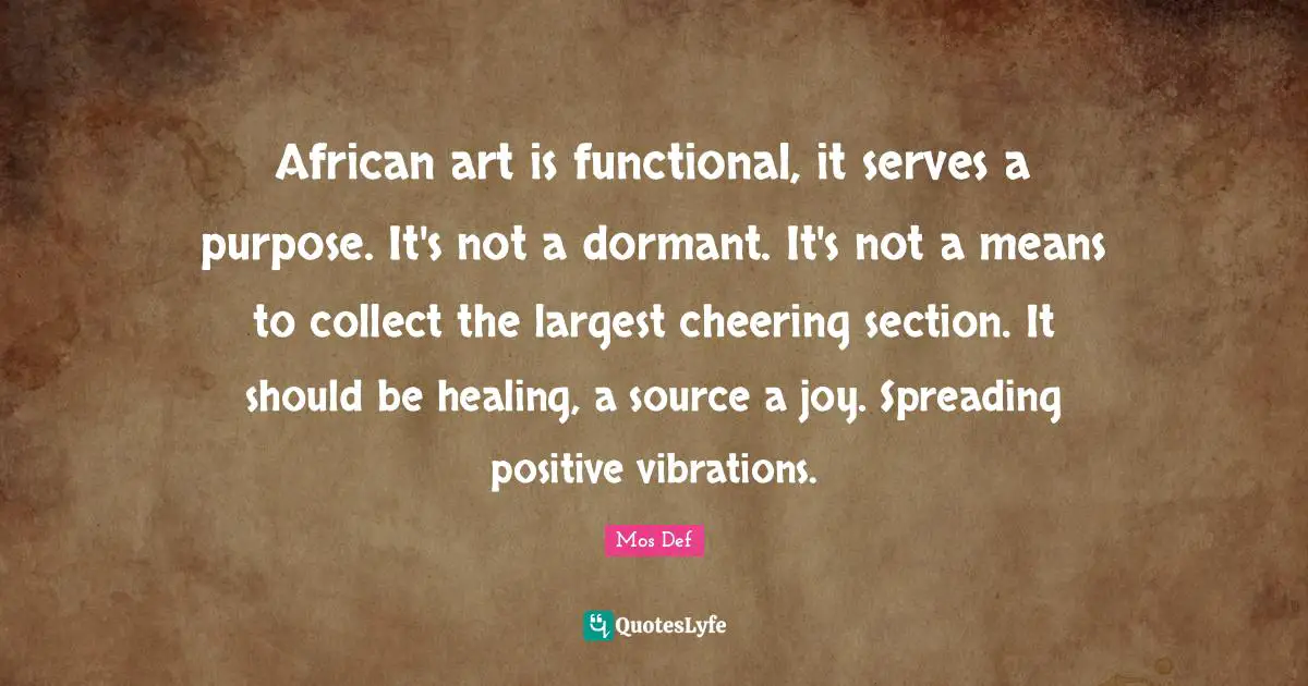 African art is functional, it serves a purpose. It's not a dormant. It's not a means to collect the largest cheering section. It should be healing, a source a joy. Spreading positive vibrations.