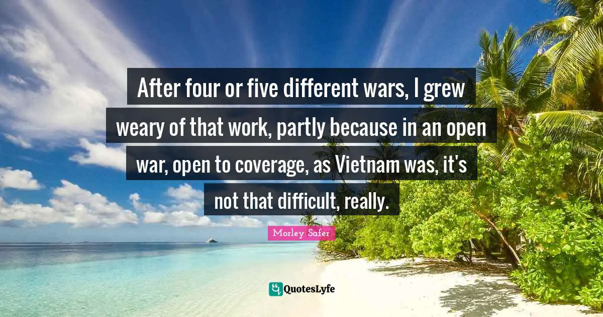 Morley Safer Quotes: "After four or five different wars, I grew weary of that work, partly because in an open war, open to coverage, as Vietnam was, it's not that difficult, really."