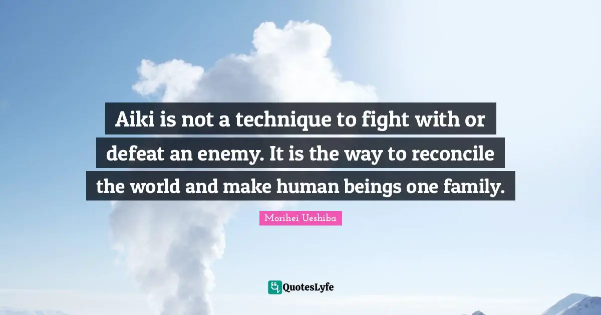 Aiki is not a technique to fight with or defeat an enemy. It is the way to reconcile the world and make human beings one family.