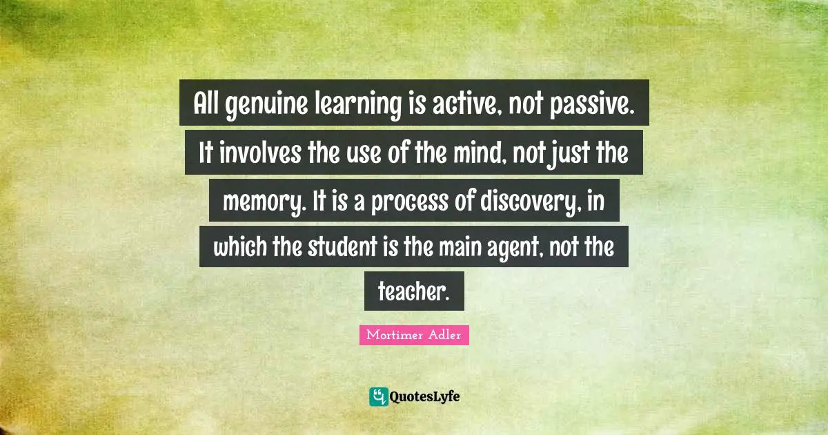 Genuine Quotes: "All genuine learning is active, not passive. It involves the use of the mind, not just the memory. It is a process of discovery, in which the student is the main agent, not the teacher."