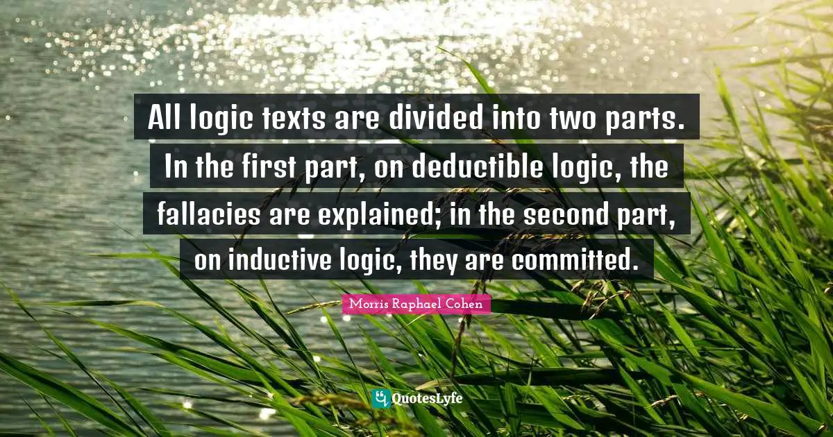 Morris Raphael Cohen Quotes: "All logic texts are divided into two parts. In the first part, on deductible logic, the fallacies are explained; in the second part, on inductive logic, they are committed."