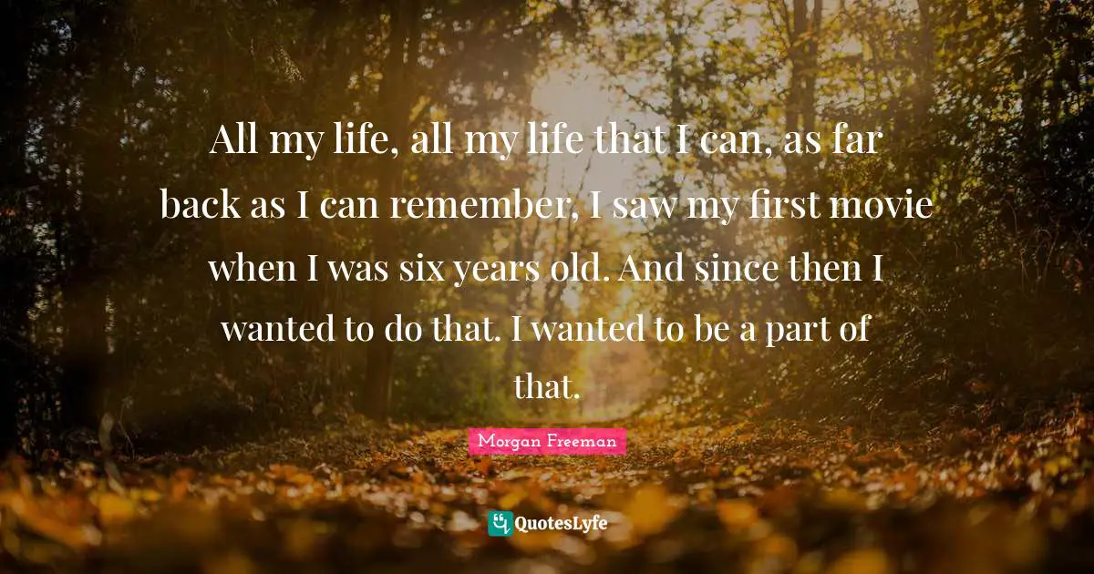 All my life, all my life that I can, as far back as I can remember, I saw my first movie when I was six years old. And since then I wanted to do that. I wanted to be a part of that.