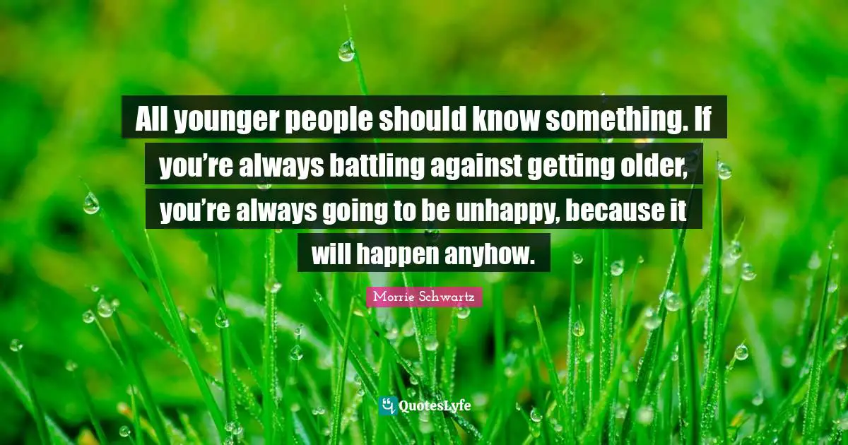 All younger people should know something. If you’re always battling against getting older, you’re always going to be unhappy, because it will happen anyhow.
