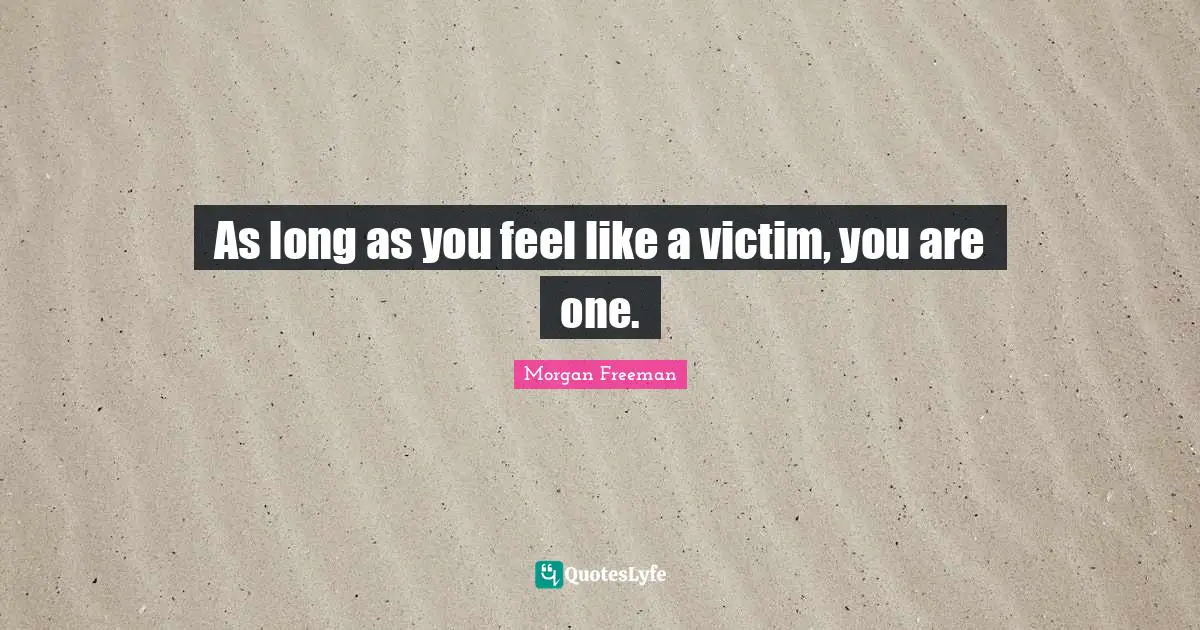 As long as you feel like a victim, you are one.