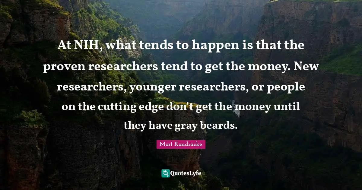 At NIH, what tends to happen is that the proven researchers tend to get the money. New researchers, younger researchers, or people on the cutting edge don't get the money until they have gray beards.