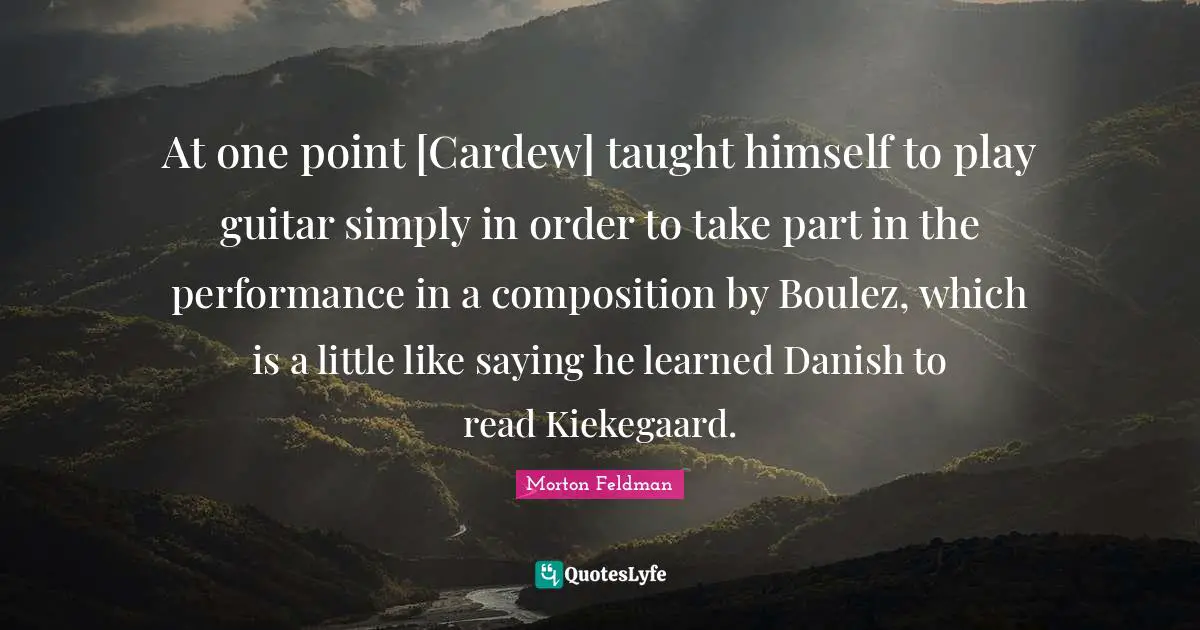 At one point [Cardew] taught himself to play guitar simply in order to take part in the performance in a composition by Boulez, which is a little like saying he learned Danish to read Kiekegaard.