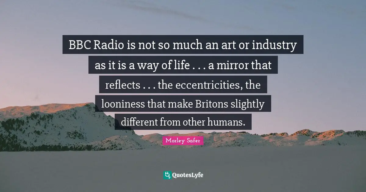 Morley Safer Quotes: "BBC Radio is not so much an art or industry as it is a way of life . . . a mirror that reflects . . . the eccentricities, the looniness that make Britons slightly different from other humans."