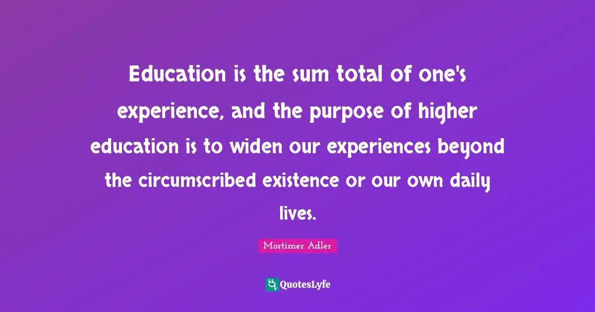 Education is the sum total of one's experience, and the purpose of higher education is to widen our experiences beyond the circumscribed existence or our own daily lives.