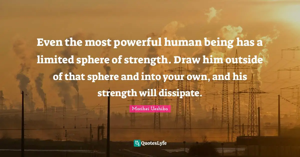 Morihei Ueshiba Quotes: "Even the most powerful human being has a limited sphere of strength. Draw him outside of that sphere and into your own, and his strength will dissipate."
