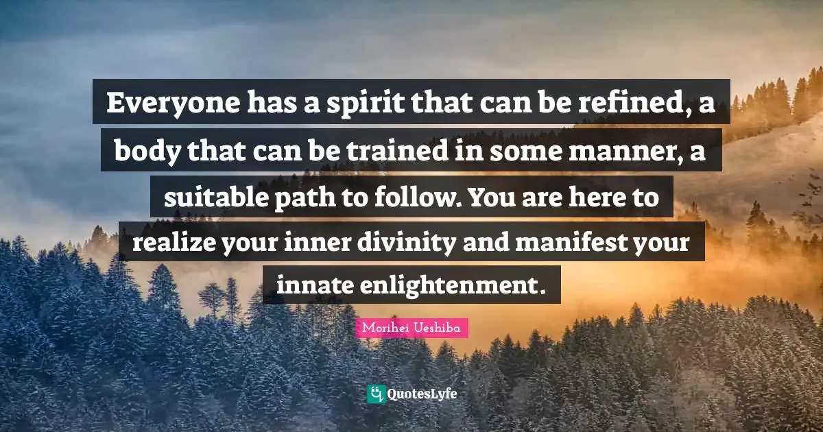 Morihei Ueshiba Quotes: "Everyone has a spirit that can be refined, a body that can be trained in some manner, a suitable path to follow. You are here to realize your inner divinity and manifest your innate enlightenment."