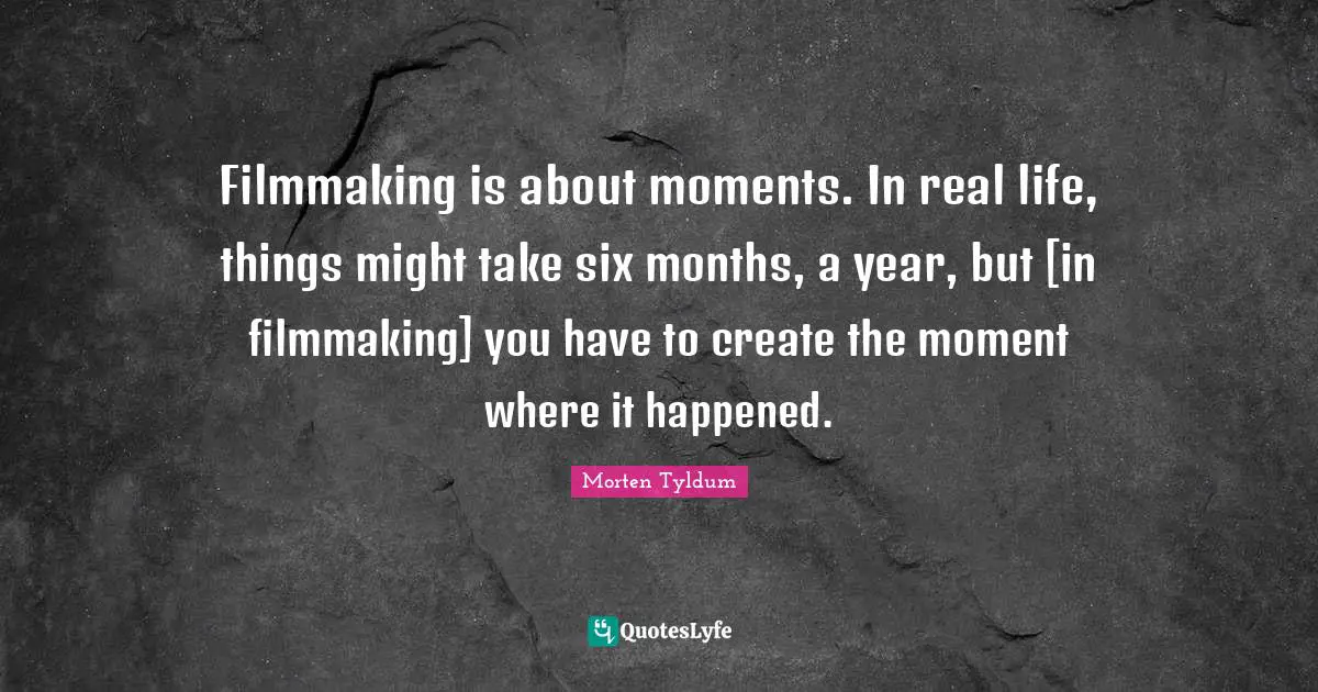 Filmmaking is about moments. In real life, things might take six months, a year, but [in filmmaking] you have to create the moment where it happened.