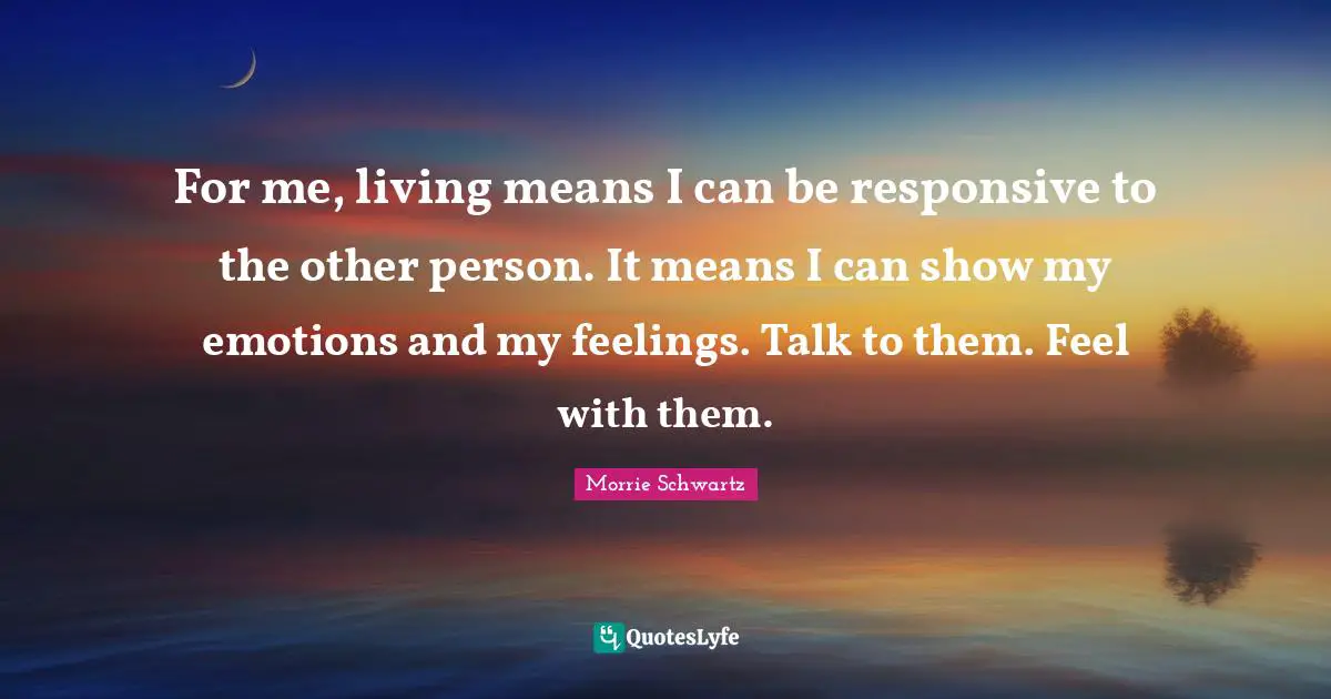 For me, living means I can be responsive to the other person. It means I can show my emotions and my feelings. Talk to them. Feel with them.