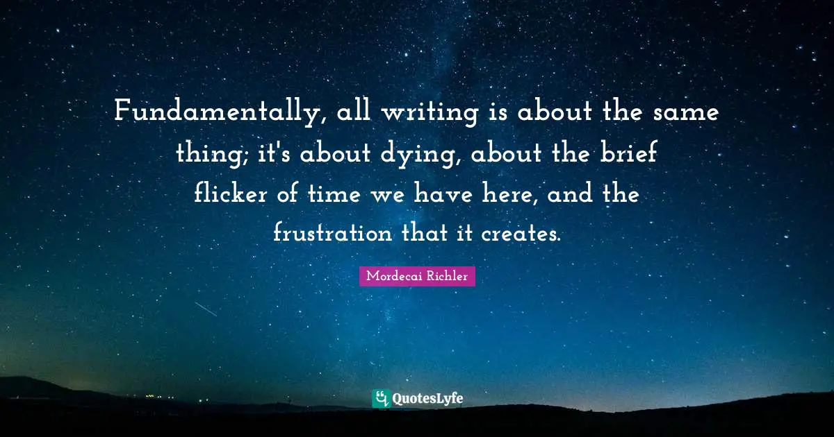 Fundamentally, all writing is about the same thing; it's about dying, about the brief flicker of time we have here, and the frustration that it creates.